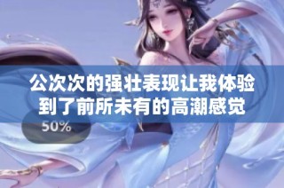 公次次的强壮表现让我体验到了前所未有的高潮感觉