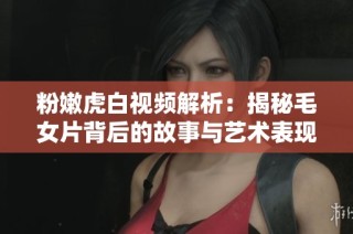 粉嫩虎白视频解析：揭秘毛女片背后的故事与艺术表现