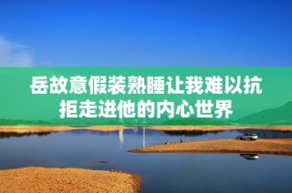 岳故意假装熟睡让我难以抗拒走进他的内心世界