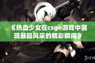 《热血少女在csgo游戏中展现暴躁风采的精彩瞬间》