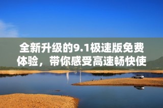 全新升级的9.1极速版免费体验，带你感受高速畅快使用感受