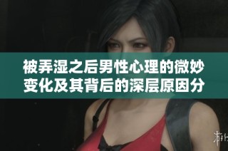 被弄湿之后男性心理的微妙变化及其背后的深层原因分析