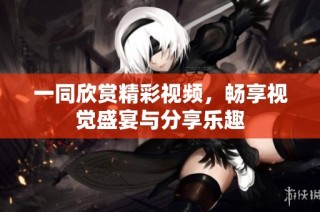 一同欣赏精彩视频，畅享视觉盛宴与分享乐趣