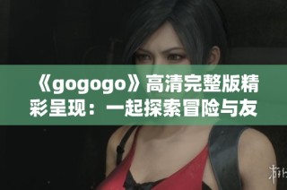 《gogogo》高清完整版精彩呈现：一起探索冒险与友谊的旅程