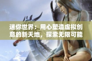 迷你世界：用心塑造虚拟创意的新天地，探索无限可能的社交玩法与创造体验