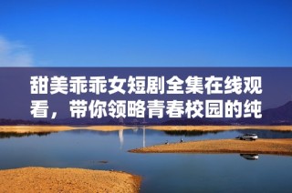 甜美乖乖女短剧全集在线观看，带你领略青春校园的纯真与梦想