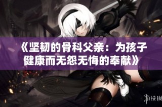 《坚韧的骨科父亲：为孩子健康而无怨无悔的奉献》