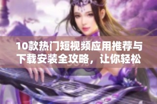 10款热门短视频应用推荐与下载安装全攻略，让你轻松掌握短视频制作技巧