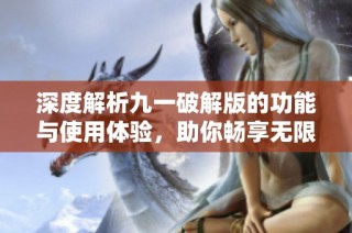 深度解析九一破解版的功能与使用体验，助你畅享无限乐趣
