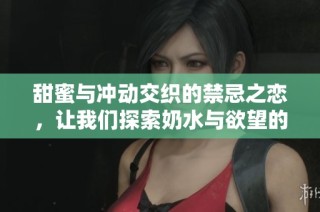 甜蜜与冲动交织的禁忌之恋，让我们探索奶水与欲望的极致碰撞