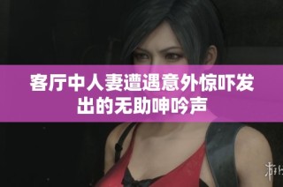 客厅中人妻遭遇意外惊吓发出的无助呻吟声