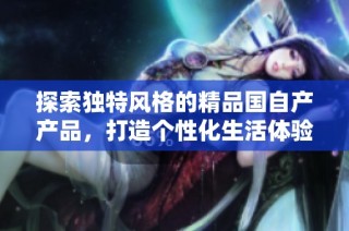 探索独特风格的精品国自产产品，打造个性化生活体验与品味选择