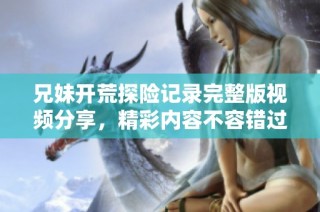 兄妹开荒探险记录完整版视频分享，精彩内容不容错过