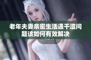 老年夫妻亲密生活遇干涩问题该如何有效解决