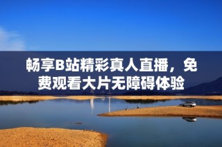 畅享B站精彩真人直播，免费观看大片无障碍体验