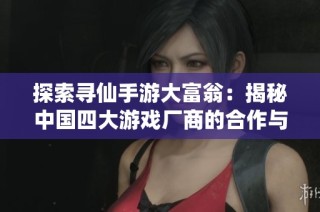 探索寻仙手游大富翁：揭秘中国四大游戏厂商的合作与竞争策略