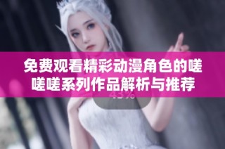 免费观看精彩动漫角色的嗟嗟嗟系列作品解析与推荐