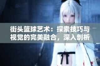 街头篮球艺术：探索技巧与视觉的完美融合，深入剖析街球教学的革命性变革