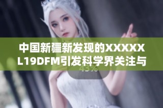 中国新疆新发现的XXXXXL19DFM引发科学界关注与热议