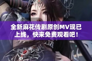 全新麻花传剧原创MV现已上线，快来免费观看吧！