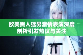 欧美黑人猛男激情表演深度剖析引发热议与关注