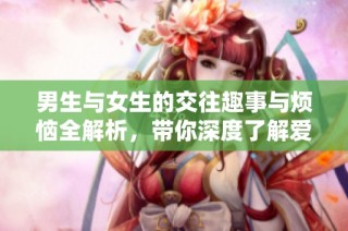男生与女生的交往趣事与烦恼全解析，带你深度了解爱情世界