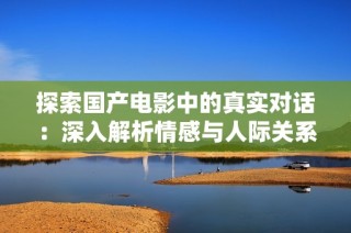 探索国产电影中的真实对话：深入解析情感与人际关系的细腻描写