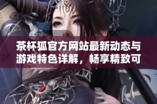 茶杯狐官方网站最新动态与游戏特色详解，畅享精致可爱游戏体验