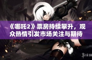 《哪吒2》票房持续攀升，观众热情引发市场关注与期待
