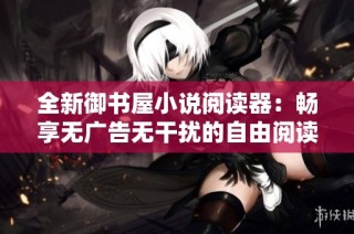 全新御书屋小说阅读器：畅享无广告无干扰的自由阅读体验