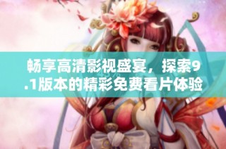 畅享高清影视盛宴，探索9.1版本的精彩免费看片体验