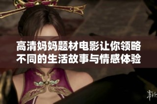 高清妈妈题材电影让你领略不同的生活故事与情感体验