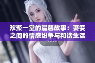 欢聚一堂的温馨故事：妻妾之间的情感纷争与和谐生活