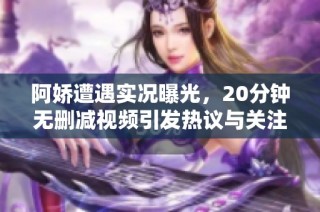 阿娇遭遇实况曝光，20分钟无删减视频引发热议与关注