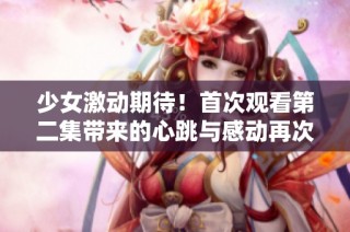 少女激动期待！首次观看第二集带来的心跳与感动再次升温
