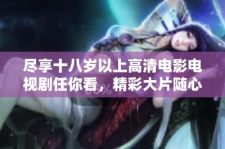 尽享十八岁以上高清电影电视剧任你看，精彩大片随心所欲观看