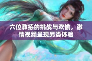 六位教练的挑战与欢愉，激情视频呈现另类体验