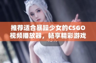 推荐适合暴躁少女的CSGO视频播放器，畅享精彩游戏画面与流畅体验