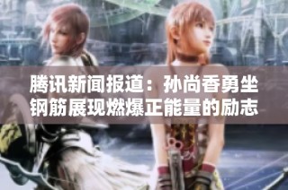 腾讯新闻报道：孙尚香勇坐钢筋展现燃爆正能量的励志瞬间