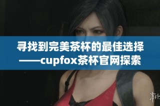 寻找到完美茶杯的最佳选择——cupfox茶杯官网探索之旅