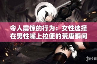 令人震惊的行为：女性选择在男性嘴上拉便的荒唐瞬间分析