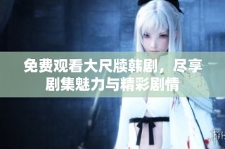 免费观看大尺牍韩剧，尽享剧集魅力与精彩剧情