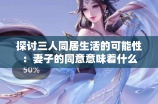 探讨三人同居生活的可能性：妻子的同意意味着什么