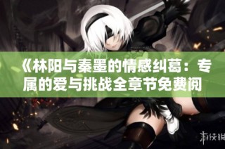 《林阳与秦墨的情感纠葛：专属的爱与挑战全章节免费阅读》