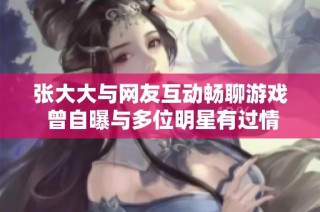 张大大与网友互动畅聊游戏 曾自曝与多位明星有过情感经历引发关注
