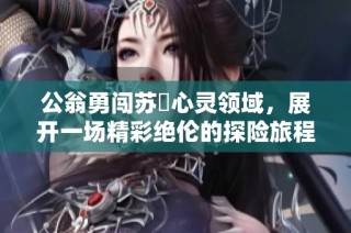 公翁勇闯苏玥心灵领域，展开一场精彩绝伦的探险旅程