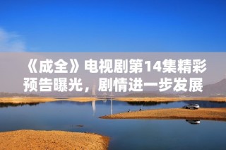 《成全》电视剧第14集精彩预告曝光，剧情进一步发展引人期待
