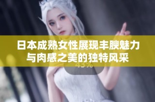 日本成熟女性展现丰腴魅力与肉感之美的独特风采