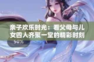 亲子欢乐时光：看父母与儿女四人齐聚一堂的精彩时刻