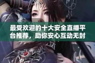 最受欢迎的十大安全直播平台推荐，助你安心互动无封号